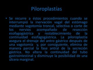 Piloroplastías
• Se recurre a éstos procedimientos cuando se
interrumpió la inervación vagal del estómago
mediante vagotomía troncal, selectiva o corte de
los nervios acompañado de resección
esofagogástrica y restablecimiento de la
continuidad esofagogástrica. La piloroplastía
asegura el drenaje del antro gástrico después de
una vagotomía y, por consiguiente, elimina de
manera parcial la fase antral de la secreción
gástrica. No altera la continuidad del tubo
gastrointestinal y disminuye la posibilidad de una
úlcera marginal.
 