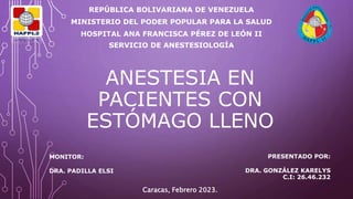 ANESTESIA EN
PACIENTES CON
ESTÓMAGO LLENO
REPÚBLICA BOLIVARIANA DE VENEZUELA
MINISTERIO DEL PODER POPULAR PARA LA SALUD
HOSPITAL ANA FRANCISCA PÉREZ DE LEÓN II
SERVICIO DE ANESTESIOLOGÍA
PRESENTADO POR:
DRA. GONZÁLEZ KARELYS
C.I: 26.46.232
MONITOR:
DRA. PADILLA ELSI
Caracas, Febrero 2023.
 