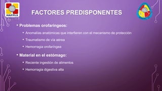 FACTORES PREDISPONENTES
• Problemas orofaríngeos:
• Anomalías anatómicas que interfieren con el mecanismo de protección
• Traumatismo de vía aérea
• Hemorragia orofaríngea
• Material en el estómago:
• Reciente ingestión de alimentos
• Hemorragia digestiva alta
 