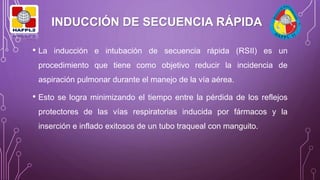 INDUCCIÓN DE SECUENCIA RÁPIDA
• La inducción e intubación de secuencia rápida (RSII) es un
procedimiento que tiene como objetivo reducir la incidencia de
aspiración pulmonar durante el manejo de la vía aérea.
• Esto se logra minimizando el tiempo entre la pérdida de los reflejos
protectores de las vías respiratorias inducida por fármacos y la
inserción e inflado exitosos de un tubo traqueal con manguito.
 