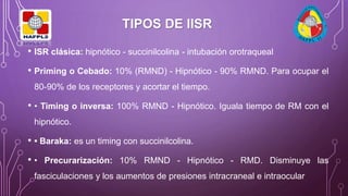 • ISR clásica: hipnótico - succinilcolina - intubación orotraqueal
• Priming o Cebado: 10% (RMND) - Hipnótico - 90% RMND. Para ocupar el
80-90% de los receptores y acortar el tiempo.
• • Timing o inversa: 100% RMND - Hipnótico. Iguala tiempo de RM con el
hipnótico.
• • Baraka: es un timing con succinilcolina.
• • Precurarización: 10% RMND - Hipnótico - RMD. Disminuye las
fasciculaciones y los aumentos de presiones intracraneal e intraocular
TIPOS DE IISR
 