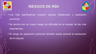 • Los más significativos incluyen hipoxia, hipotensión y aspiración
pulmonar.
• Se asocia con un mayor riesgo de dificultad en el manejo de las vías
respiratorias.
• El riesgo de aspiración pulmonar también existe durante la extubación
de la tráquea.
RIESGOS DE RSII
 