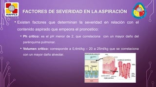 FACTORES DE SEVERIDAD EN LA ASPIRACIÓN
• Existen factores que determinan la severidad en relación con el
contenido aspirado que empeora el pronostico:
• Ph critico: es el pH menor de 2. que correlaciona con un mayor daño del
parénquima pulmonar.
• Volumen critico: corresponde a 0,4ml/kg – 20 a 25ml/kg que se correlaciona
con un mayor daño alveolar.
 