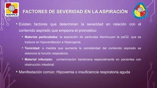 FACTORES DE SEVERIDAD EN LA ASPIRACIÓN
• Existen factores que determinan la severidad en relación con el
contenido aspirado que empeora el pronostico:
• Materias particuladas: la aspiración de partículas disminuyen la paO2, que se
traduce en hipoventilación e hipercapnia.
• Tonicidad: a medida que aumenta la osmolaridad del contenido aspirado se
deteriora la función respiratoria.
• Material infectado: contaminación bacteriana especialmente en pacientes con
obstrucción intestinal.
• Manifestación común: Hipoxemia o insuficiencia respiratoria aguda
 