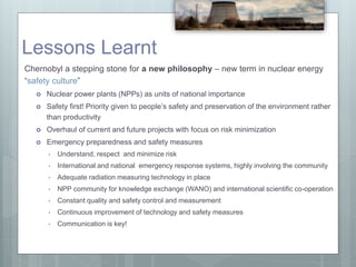Lessons Learnt
Chernobyl a stepping stone for a new philosophy – new term in nuclear energy
“safety culture”
 Nuclear power plants (NPPs) as units of national importance
 Safety first! Priority given to people’s safety and preservation of the environment rather
than productivity
 Overhaul of current and future projects with focus on risk minimization
 Emergency preparedness and safety measures
• Understand, respect and minimize risk
• International and national emergency response systems, highly involving the community
• Adequate radiation measuring technology in place
• NPP community for knowledge exchange (WANO) and international scientific co-operation
• Constant quality and safety control and measurement
• Continuous improvement of technology and safety measures
• Communication is key!
 