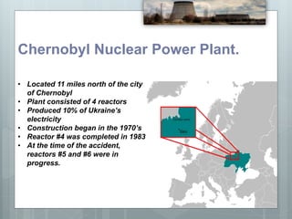 Chernobyl Nuclear Power Plant.
• Located 11 miles north of the city
of Chernobyl
• Plant consisted of 4 reactors
• Produced 10% of Ukraine’s
electricity
• Construction began in the 1970’s
• Reactor #4 was completed in 1983
• At the time of the accident,
reactors #5 and #6 were in
progress.
 