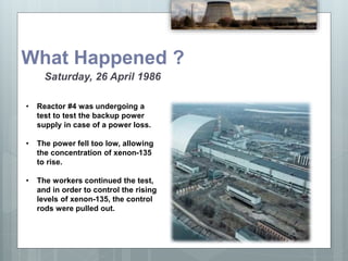 What Happened ?
Saturday, 26 April 1986
• Reactor #4 was undergoing a
test to test the backup power
supply in case of a power loss.
• The power fell too low, allowing
the concentration of xenon-135
to rise.
• The workers continued the test,
and in order to control the rising
levels of xenon-135, the control
rods were pulled out.
 