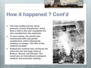  The rods melted and the steam
pressure caused anexplosion, which
blew a hole in the roof. A graphite fire
also resulted from the explosion.
 To save money, the reactor was
constructed with only partial
containment, which allowed the
radiation to escape. 13%-30% of the
material escaped.
 Radioactive material was carried by the
wind and rain into large areas of
Belarus, Russia, and Ukraine. The
result was an international ecological,
medical, and economic calamity.
How it happened ? Cont'd
 