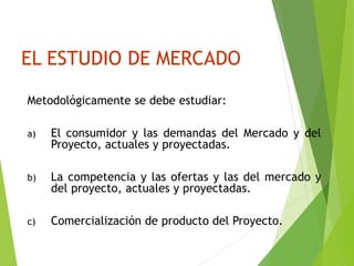 EL ESTUDIO DE MERCADO
Metodológicamente se debe estudiar:
a) El consumidor y las demandas del Mercado y del
Proyecto, actuales y proyectadas.
b) La competencia y las ofertas y las del mercado y
del proyecto, actuales y proyectadas.
c) Comercialización de producto del Proyecto.
 