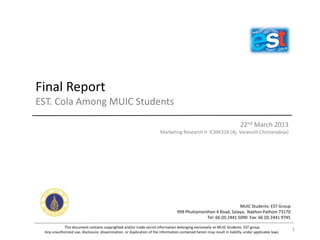 Final Report
EST. Cola Among MUIC Students
22nd March 2013
Marketing Research II ICMK318 (Aj. Varavuth Chintaradeja)
This document contains copyrighted and/or trade secret information belonging exclusively to MUIC Students: EST group
Any unauthorized use, disclosure, dissemination, or duplication of the information contained herein may result in liability under applicable laws.
MUIC Students: EST Group
999 Phuttamonthon 4 Road, Salaya, Nakhon Pathom 73170
Tel: 66 (0) 2441 5090 Fax: 66 (0) 2441 9745
1
 