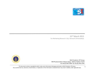 22nd March 2013
For Marketing Research II (Aj. Varavuth Chintaradeja)
This document contains copyrighted and/or trade secret information belonging exclusively to MUIC Students: EST group
Any unauthorized use, disclosure, dissemination, or duplication of the information contained herein may result in liability under applicable laws.
MUIC Students: EST Group
999 Phuttamonthon 4 Road, Salaya, Nakhon Pathom 73170
Tel: 66 (0) 2441 5090 Fax: 66 (0) 2441 9745
73
 