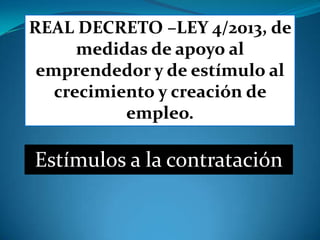 REAL DECRETO –LEY 4/2013, de
      medidas de apoyo al
 emprendedor y de estímulo al
   crecimiento y creación de
           empleo.

Estímulos a la contratación
 