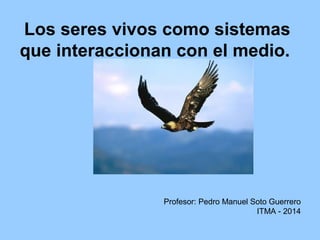 Los seres vivos como sistemas
que interaccionan con el medio.
Profesor: Pedro Manuel Soto Guerrero
ITMA - 2014
 
