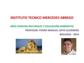 INSTITUTO TECNICO MERCEDES ABREGO
AREA CIENCIAS NATURALES Y EDUCACIÓN AMBIENTAL
PROFESOR: PEDRO MANUEL SOTO GUERRERO
BIOLOGIA - 2014
 
