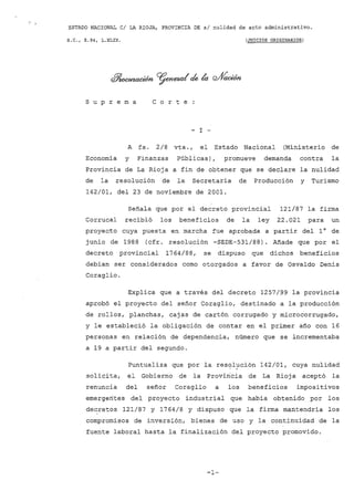 ESTADO NACIONAL CI LA RIOJA, PROVINCIA DE si nulidad de acto administrativo.
S.C., E.94, L.XLIX. (JUICIOS ORIGINARIOS)
d!Jiocu'l-ación ~neza( ~ la ~ción
s U P r e m a C o r t e
- I -
A fs. 2/8 vta., el Estado Nacional (Ministerio de
Economía y Finanzas Públicas), promueve demanda contra la
Provincia de La Rioja a fin de obtener que se declare la nulidad
de la resolución de la Secretaría de Producción y Turismo
142/01, del 23 de noviembre de 2001.
Señala que por el decreto provincial 121/87 la firma
Corrucal recibió los beneficios de la ley 22.021 para un
proyecto cuya puesta en marcha fue aprobada a partir del l° de
junio de 1988 (cfr. resolución -SEDE-531/88). Añade que por el
decreto provincial 1764/88, se dispuso que dichos beneficios
debían ser considerados como otorgados a favor de Osvaldo Denis
Coraglio.
Explica que a través del decreto 1257/99 la provincia
aprobó el proyecto del señor Coraglio, destinado a la producción
de rollos, planchas, cajas de cartón corrugado y microcorrugado,
y le estableció la obligación de contar en el primer año con 16
personas en relación de dependencia, número que se incrementaba
a 19 a partir del segundo.
Puntualiza que por la resolución 142/01, cuya nulidad
solicita, el Gobierno de la Provincia de La Rioja aceptó la
renuncia del señor Coraglio a los beneficios impositivos
emergerítes del proyecto industrial que habia obtenido por los
decretos 121/87 y 1764/8 Y dispuso que la firma mantendría los
compromisos de inversión, bienes de uso y la continuidad de la
fuente laboral hasta la finalización del proyecto promovido.
-1-
 