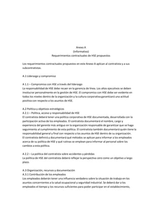 Anexo A
(Informativo)
Requerimientos contractuales de HSE propuestos
Los requerimientos contractuales propuestos en este Anexo A aplican al contratista y a sus
subcontratistas.
A.1 Liderazgo y compromiso
A 1.1 – Compromiso con HSE a través del liderazgo
La responsabilidad de HSE debe recaer en la gerencia de línea. Los altos ejecutivos se deben
involucrar personalmente en la gestión de HSE. El compromiso con HSE debe ser evidente en
todos los niveles dentro de la organización y la cultura corporativa garantizará una actitud
positiva con respecto a los asuntos de HSE.
A.2 Política y objetivos estratégicos
A 2.1 – Política, acceso y responsabilidad de HSE
El contratista deberá tener una política corporativa de HSE documentada, desarrollada con la
participación activa de los empleados. El contratista documentará el nombre, cargo y
experiencia del gerente más antiguo en la organización responsable de garantizar que se haga
seguimiento al cumplimiento de esta política. El contratista también documentará quién tiene la
responsabilidad general y final con respecto a los asuntos de HSE dentro de su organización.
El contratista definirá y documentará qué métodos se aplican para informar a los empleados
acerca de su política de HSE y qué rutinas se emplean para informar al personal sobre los
cambios a esta política.
A 2.2 – La política del contratista sobre accidentes y pérdidas
La política de HSE del contratista deberá reflejar la perspectiva cero como un objetivo a largo
plazo.
A.3 Organización, recursos y documentación
A.3.1 Contribución de los empleados
Los empleados deberán tener una influencia verdadera sobre la situación de trabajo en los
asuntos concernientes a la salud ocupacional y seguridad industrial. Se deberá dar a los
empleados el tiempo y los recursos suficientes para poder participar en el establecimiento,
 