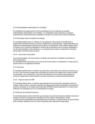 A.4.4 Enfermedades relacionadas con el trabajo
El contratista hará seguimiento en forma sistemática de los incidentes de posibles
enfermedades relacionadas con el trabajo. Los empleados serán motivados a proponer
medidas para contrarrestar estos incidentes y prevenir la ocurrencia de nuevos incidentes.
A.4.5 Encuestas sobre el ambiente de trabajo
El contratista deberá tener un sistema el cual garantice y documente la identificación y
seguimiento de factores físicos, químicos, ergonómicos y psicosociales / organizacionales que
puedan ser potencialmente dañinos para la salud y el desempeño. Este sistema deberá estar
vinculado con el monitoreo sistemático continuo de la exposición de sus propios empleados y
los del subcontratista a estos factores y a un programa para reducir la exposición a factores
que puedan ser dañinos para la salud.
A.4.6 – Uso de las horas extras
Las horas de trabajo, las horas extras y el tiempo de restitución se deberán monitorear en
forma sistemática.
El contratista deberá garantizar que el uso de las horas extras no represente un riesgo para la
salud humana o la seguridad industrial.
A.4.7 Químicos
El contratista deberá tener un sistema que garantice y documente que todos los químicos que
se van a usar durante el trabajo sean evaluados en términos de riesgos para la salud durante
su transporte, uso y disposición y que se le de preferencia a los químicos que posean los
menores riesgos para la salud siempre que esto sea técnica y operacionalmente factible.
A.4.8 – Hojas de datos de HSE
El contratista deberá tener un sistema que garantice que la información apropiada sobre los
riesgos contra la salud, incendios, explosión y peligros ambientales presentados por productos
químicos utilizados en el trabajo esté disponible. El MSDS estará disponible en un idioma que
entiendan los empleados que van a desempeñar el trabajo.
A.4.9 Equipo de protección personal
El contratista deberá poder demostrar que el equipo de protección personal utilizado durante el
trabajo suministra una protección satisfactoria en las tareas a desarrollarse. Habrá
coordinaciones y actividades documentadas para la provisión y mantenimiento de dicho equipo,
tanto el equipo estándar como los ítems requeridos para operaciones especiales.
 