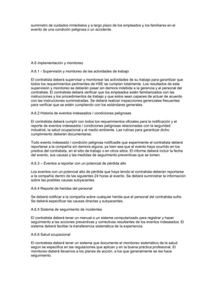 suministro de cuidados inmediatos y a largo plazo de los empleados y los familiares en el
evento de una condición peligrosa o un accidente.
A.6 implementación y monitoreo
A.6.1 - Supervisión y monitoreo de las actividades de trabajo
El contratista deberá supervisar y monitorear las actividades de su trabajo para garantizar que
todos los requerimientos pertinentes de HSE se cumplan totalmente. Los resultados de esta
supervisión y monitoreo se deberán pasar sin demora indebida a la gerencia y al personal del
contratista. El contratista deberá verificar que los empleados estén familiarizados con las
instrucciones y los procedimientos de trabajo y que estos sean capaces de actuar de acuerdo
con las instrucciones suministradas. Se deberá realizar inspecciones gerenciales frecuentes
para verificar que se estén cumpliendo con los estándares generales.
A.6.2 Historia de eventos indeseados / condiciones peligrosas
El contratista deberá cumplir con todos los requerimientos oficiales para la notificación y el
reporte de eventos indeseados / condiciones peligrosas relacionadas con la seguridad
industrial, la salud ocupacional y el medio ambiente. Las rutinas para garantizar dicho
cumplimiento deberán documentarse.
Todo evento indeseado / condición peligrosa notificadle que experimente el contratista deberá
reportarse a la compañía sin demora alguna, ya bien sea que el evento haya ocurrido en los
predios del contratista, en el sitio de trabajo o en otros sitios. El informe deberá incluir la fecha
del evento, sus causas y las medidas de seguimiento preventivas que se tomen.
A.6.3 – Eventos a reportar con un potencial de pérdida alto
Los eventos con un potencial alto de pérdida que haya tenido el contratista deberán reportarse
a la compañía dentro de las siguientes 24 horas al evento. Se deberá suministrar la información
sobre las posibles causas subyacentes.
A.6.4 Reporte de heridas del personal
Se deberá notificar a la compañía sobre cualquier herida que el personal del contratista sufra.
Se deberá especificar las causas directas y subyacentes.
A.6.5 Sistema de seguimiento de incidentes
El contratista deberá tener un manual o un sistema computarizado para registrar y hacer
seguimiento a las acciones preventivas y correctivas resultantes de los eventos indeseados. El
sistema deberá facilitar la transferencia sistemática de la experiencia.
A.6.6 Salud ocupacional
El contratista deberá tener un sistema que documente el monitoreo sistemático de la salud
según se especifica en las regulaciones que aplican y en la buena práctica profesional. El
monitoreo deberá llevarnos a los planes de acción, a los que generalmente se les hace
seguimiento.
 