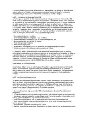 El sistema deberá proporcionar la identificación, la evaluación y el reporte de enfermedades
relacionadas con el trabajo y las medidas correctivas, el seguimiento de los empleados
incapacitados y la prevención y tratamiento del abuso de alcohol y drogas.
A.6.7 – Indicadores de desempeño de HSE
A menos que se acuerde de otra manera, se deberá entregar un informe mensual de HSE
como parte del informe mensual general del contratista. Este informe deberá cubrir el estatus
de los peligros de HSE identificados y los aspectos importantes de HSE. El informe del estatus
de todas las actividades en el programa de HSE también se deberá hacer en detalle. Las
medidas preventivas que se han iniciado o implementado se deberán describir brevemente.
El contratista deberá tener un sistema documentado para monitorear el desempeño de HSE
versus las metas para áreas y actividades claves definidas con la retroalimentación de los
empleados. A menos que se acuerde de otra manera, se deberá suministrar los siguientes
datos de HSE para el contratista, cada subcontratista y su total:
• Número de accidentes / pérdidas;
• Número de condiciones peligrosas / casi pérdidas;
• Número de eventos indeseados con un potencial de pérdida alto
• Número de heridos con pérdida de tiempo;
• Horas trabajadas (ver abajo);
• Horas extras registradas;
• Ausencia por enfermedad (como un porcentaje de horas de trabajo normales);
• Casos nuevos de enfermedades relacionadas con el trabajo.
La compañía deberá estar informada sobre la definición del contratista sobre un herido y
enfermedad relacionada con el trabajo con pérdida de tiempo Las horas trabajadas se deberán
especificar así: a) número total de horas trabajadas en el contrato, b) horas de construcción
directas e indirectas, incluyendo supervisión y fabricación, pero excluyendo las horas de
ingeniería. Construcción fuera del sitio y los trabajos de instalación desempeñados por los
subcontratistas que suman más de 10.000 h también se deben reportar.
A.6.8 Manejo de inconformidades
El contratista deberá tener un sistema para el registro y seguimiento de las inconformidades
con los procedimientos, especificaciones, estándares y requerimientos de los contratos
relacionados con el trabajo. Se deberá identificar las causas subyacentes. Se deberá tomar
medidas para evitar que los eventos ocurran nuevamente y valorar la efectividad de las
medidas.
A.6.9 Transferencia de experiencia
Se deberá documentar los requerimientos formales para la transferencia de experiencia de
HSE. Se deberá suministrar el tiempo y los recursos suficientes para facilitar el mejoramiento
sistemático. La transferencia de la experiencia de HSE deberá formar parte del informe de
cierre que el contratista presenta a la compañía. Este informe se deberá elaborar al mismo
tiempo con el trabajo y deberá incluir por lo menos lo siguiente:
• Cómo ha funcionado el programa de HSE del contratista (en dónde se ha elaborado el
programa);
• Problemas imprevistos – cómo se superaron estos y qué enfoques futuros se recomendaron;
• Las causas subyacentes de las heridas del personal y las enfermedades relacionadas con el
trabajo, y cómo se ha hecho seguimiento a estos casos;
• Aspectos positivos de HSE que se deben tener en cuenta para actividades futuras;
• Daño alguno al equipo y las recomendaciones sobre cómo evitar daños similares en las
futuras operaciones;
• Mejoramientos sugeridos para trabajar las rutinas.
El estatus actual de los ítems arriba mencionados se deberá discutir con el representante de la
 