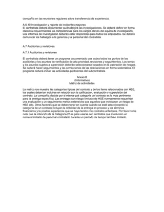 compañía en las reuniones regulares sobre transferencia de experiencia.
A.6.10 Investigación y reporte de incidentes mayores
El contratista deberá documentar quién dirigirá las investigaciones. Se deberá definir en forma
clara los requerimientos de competencias para los cargos claves del equipo de investigación.
Los informes de investigación deberán estar disponibles para todos los empleados. Se deberá
comunicar los hallazgos a la gerencia y al personal del contratista
A.7 Auditorías y revisiones
A.7.1 Auditorías y revisiones
El contratista deberá tener un programa documentado que cubra todos los puntos de las
auditorías y los asuntos de verificación de alta prioridad, revisiones y seguimientos. Los temas
y los asuntos sujetos a supervisión deberán seleccionarse basados en la valoración de riesgos.
Se deberá hacer seguimientos y las correcciones de las desviaciones en forma sistemática. El
programa deberá incluir las actividades pertinentes del subcontratista
Anexo B
(Informativo)
Matriz de actividades
La matriz nos muestra las categorías típicas del contrato y de los ítems relacionados con HSE,
los cuales deberían incluirse en relación con la calificación, evaluación y supervisión del
contrato. La compañía decide por si misma qué categoría del contrato es la más pertinente
para la entrega específica. Las entregas con riesgo limitado de HSE normalmente requerirán
una evaluación y un seguimiento menos extensivos que aquellos que involucran un riesgo de
HSE alto. Otros factores que se deben tener en cuenta cuando se esté seleccionando la
categoría de un contrato incluyen la criticidad de la entrega en proceso y los términos
financieros y la posible experiencia que se haya tenido con contratos anteriores. Por favor tome
note que la intención de la Categoría IV es para usarse con contratos que involucren un
número limitado de personal contratado durante un período de tiempo también limitado.
 