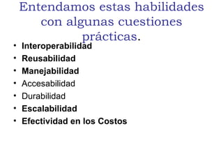 Entendamos estas habilidades con algunas cuestiones prácticas . Interoperabilidad  Reusabilidad  Manejabilidad   Accesabilidad Durabilidad Escalabilidad   Efectividad en los Costos 