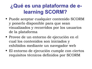¿Qué es una plataforma de e-learning SCORM?   Puede aceptar cualquier contenido SCORM y ponerlo disponible para que sean visualizados y recorridos por los usuarios de la plataforma  Provee de un entorno de ejecución en el cual los contenidos son iniciados y exhibidos mediante un navegador web  El entorno de ejecución cumple con ciertos requisitos técnicos definidos por SCORM  