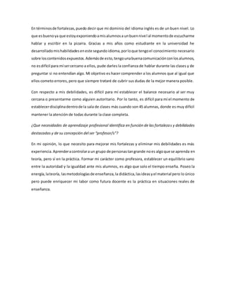 En términosde fortalezas,puedo decir que mi dominio del idioma inglés es de un buen nivel. Lo
que esbuenoya que estoyexponiendoamisalumnosa unbuennivel al momentode escucharme
hablar y escribir en la pizarra. Gracias a mis años como estudiante en la universidad he
desarrolladomishabilidadeseneste segundoidioma,porloque tengoel conocimiento necesario
sobre loscontenidosexpuestos.Ademásde esto,tengounabuenacomunicaciónconlosalumnos,
no esdifícil para mí sercercano a ellos, pude darles la confianza de hablar durante las clases y de
preguntar si no entendían algo. Mi objetivo es hacer comprender a los alumnos que al igual que
ellos cometo errores, pero que siempre trataré de cubrir sus dudas de la mejor manera posible.
Con respecto a mis debilidades, es difícil para mí establecer el balance necesario al ser muy
cercana o presentarme como alguien autoritario. Por lo tanto, es difícil para mí el momento de
establecerdisciplinadentrode la sala de clases más cuando son 45 alumnas, donde es muy difícil
mantener la atención de todas durante la clase completa.
¿Que necesidades de aprendizaje profesional identifica en función de las fortalezas y debilidades
destacadas y de su concepción del ser “profesor/s”?
En mi opinión, lo que necesito para mejorar mis fortalezas y eliminar mis debilidades es más
experiencia.Aprenderacontrolara un grupo de personastangrande noes algoque se aprenda en
teoría, pero sí en la práctica. Formar mi carácter como profesora, establecer un equilibrio sano
entre la autoridad y la igualdad ante mis alumnos, es algo que solo el tiempo enseña. Poseo la
energía,lateoría, lasmetodologíasde enseñanza,la didáctica, lasideasyel material pero lo único
pero puede enriquecer mi labor como futura docente es la práctica en situaciones reales de
enseñanza.
 