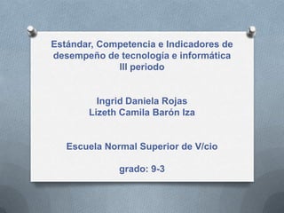 Estándar, Competencia e Indicadores de
desempeño de tecnología e informática
lll periodo
Ingrid Daniela Rojas
Lizeth Camila Barón Iza
Escuela Normal Superior de V/cio
grado: 9-3
 