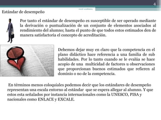 Estándar de desempeño
Por tanto el estándar de desempeño es susceptible de ser operado mediante
la derivación o puntualización de un conjunto de elementos asociados al
rendimiento del alumno; hasta el punto de que todos estos estimados den de
manera satisfactoria el concepto de acreditación.
Debemos dejar muy en claro que la competencia en el
plano didáctico hace referencia a una familia de sub
habilidades. Por lo tanto cuando se le evalúa se hace
acopio de una multicidad de factores u observaciones
que proporcionan buenos estimados que refieren al
dominio o no de la competencia.
En términos menos coloquiales podemos decir que los estándares de desempeño
representan una escala entorno al estándar que se espera allegar al alumno. Y que
estos esta señalados por instancia internacionales como la UNESCO, PISA y
nacionales como ENLACE y EXCALE.
4
coord. académica,
 