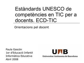 Estàndards UNESCO de competències en TIC per a docents. ECD-TIC Paula Gascón 1er d’Educació Infantil Informàtica Educativa Abril 2008 Orientacions pel docent 