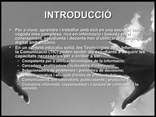 INTRODUCCI? Per a viure, aprendre i treballar amb xit en una societat cada vegada ms complexa, rica en informaci i basada en el coneixement, estudiants i docents han d'utilitzar la tecnologia digital amb eficcia.  En un context educatiu slid, les Tecnologies de la Informaci i la Comunicaci (TIC) poden ajudar als estudiants a adquirir les capacitats necessries per a arribar a ser:   Competents per a utilitzar tecnologies de la informaci;  Cercadors, analitzadors i avaluadors d'informaci;  Solucionadors de problemes i prenedors de decisions; Usuaris creatius i efica?os d'eines de productivitat;  Comunicadors, collaboradors, publicadores i productors Ciutadans informats, responsables i capa?os de contribuir a la societat.   
