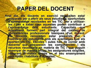 PAPER DEL DOCENT Avui dia, els docents en exercici necessiten estar preparats per a oferir als seus estudiants oportunitats d'aprenentatge recolzades en les TIC; per a utilitzar-les i per a saber com aquestes poden contribuir a l'aprenentatge dels estudiants. Capacitats que actualment formen part integral del catleg de competncies professionals bsiques d'un docent. Els docents necessiten estar preparats per a motivarar als estudiants amb els avantatges que els aporten les TIC. Escoles i aules han de contar amb docents que posseeixin les competncies i els recursos necessaris en matria de TIC i que puguin ensenyar de manera efica? les assignatures exigides, integrant al mateix temps en el seu ensenyament conceptes i habilitats d'aquestes.   