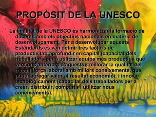 PROP?SIT DE LA UNESCO La finalitat de la UNESCO s harmonitzar la formaci de docents amb els objectius nacionals en matria de desenvolupament. Per a desenvolupar aquests Estndards es van definir tres factors de productivitat: aprofundir en capital (capacitat dels treballadors per a utilitzar equips ms productius que versions anteriors d'aquests); millorar la qualitat del treball (for?a laboral amb millors coneixements, que pugui agregar valor al resultat econmic); i innovar tecnolgicament (capacitat dels treballadors per a crear, distribuir, compartir i utilitzar nous coneixements).   