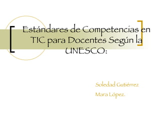 Estándares de Competencias en TIC para Docentes Según la UNESCO: Soledad Gutiérrez Mara López.   