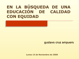 EN LA BÚSQUEDA DE UNA EDUCACIÓN DE CALIDAD CON EQUIDAD gustavo cruz ampuero Lunes 13 de Noviembre de 2006 