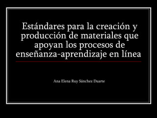 Estándares para la creación y producción de materiales que apoyan los procesos de enseñanza-aprendizaje en línea  Ana Elena Ruy Sánchez Duarte 