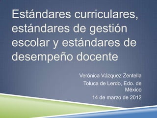 Estándares curriculares,
estándares de gestión
escolar y estándares de
desempeño docente
            Verónica Vázquez Zentella
             Toluca de Lerdo, Edo. de
                              México
                 14 de marzo de 2012
 