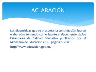 Las diapositivas que se presentan a continuación fueron
elaboradas tomando como fuente el documento de los
Estándares de Calidad Educativa publicados por el
Ministerio de Educación en su página oficial:
http://www.educacion.gob.ec/
ACLARACIÓN
 