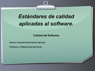 Estándares de calidad aplicadas al software. Calidad del Software. Alumno: Eduardo Daniel Simón Sánchez. Profesora: LI Bibiana Díaz Sarmiento. 