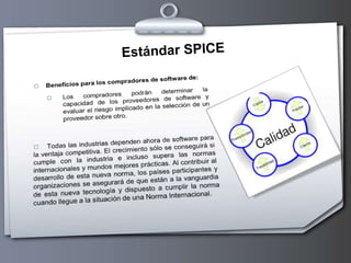 Estándar SPICESPICE es una importante iniciativa internacional para apoyar el desarrollo de una Norma Internacional para la Evaluación de Procesos de Software.El proyecto tiene tres objetivos principales: