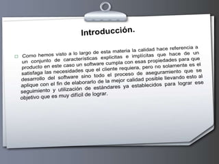 Introducción.Como hemos visto a lo largo de esta materia la calidad hace referencia a un conjunto de características explicitas e implícitas que hace de un producto en este caso un software cumpla con esas propiedades para que satisfaga las necesidades que el cliente requiera, pero no solamente es el desarrollo del software sino todo el proceso de aseguramiento que se aplique con el fin de elaborarlo de la mejor calidad posible llevando esto al seguimiento y utilización de estándares ya establecidos para lograr ese objetivo que es muy difícil de lograr.