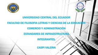 UNIVERSIDAD CENTRAL DEL ECUADOR
FACULTAD DE FILOSOFIA LETRAS Y CIENCIAS DE LA EDUCACIÓN
COMERCIO Y ADMINISTRACIÓN
ESTANDARES DE INFRAESTRUCTURA
INTEGRANTES.
CASPI VALERIA
 