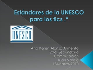 Estándares de la UNESCO  para los tics .* Ana Karen Alonso Armenta 2do. Secundaria Computación Juan Varela 18/Marzo/2010 