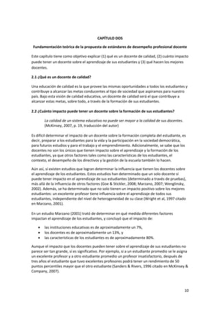 10 
 
 
CAPÍTULO DOS 
Fundamentación teórica de la propuesta de estándares de desempeño profesional docente 
Este capítulo tiene como objetivo explicar (1) qué es un docente de calidad, (2) cuánto impacto 
puede tener un docente sobre el aprendizaje de sus estudiantes y (3) qué hacen los mejores 
docentes. 
2.1 ¿Qué es un docente de calidad? 
Una educación de calidad es la que provee las mismas oportunidades a todos los estudiantes y 
contribuye a alcanzar las metas conducentes al tipo de sociedad que aspiramos para nuestro 
país. Bajo esta visión de calidad educativa, un docente de calidad será el que contribuye a 
alcanzar estas metas, sobre todo, a través de la formación de sus estudiantes. 
 
2.2 ¿Cuánto impacto puede tener un docente sobre la formación de sus estudiantes? 
La calidad de un sistema educativo no puede ser mayor a la calidad de sus docentes. 
(McKinsey, 2007, p. 19, traducción del autor) 
 
Es difícil determinar el impacto de un docente sobre la formación completa del estudiante, es 
decir, preparar a los estudiantes para la vida y la participación en la sociedad democrática, 
para futuros estudios y para el trabajo y el emprendimiento. Adicionalmente, se sabe que los 
docentes no son los únicos que tienen impacto sobre el aprendizaje y la formación de los 
estudiantes, ya que otros factores tales como las características de los estudiantes, el 
contexto, el desempeño de los directivos y la gestión de la escuela también lo hacen.  
Aún así, sí existen estudios que logran determinar la influencia que tienen los docentes sobre 
el aprendizaje de los estudiantes. Estos estudios han determinado que un solo docente sí 
puede tener impacto en el aprendizaje de sus estudiantes (determinado a través de pruebas), 
más allá de la influencia de otros factores (Goe & Stickler, 2008; Marzano, 2007; Wenglinsky, 
2002). Además, se ha determinado que no solo tienen un impacto positivo sobre los mejores 
estudiantes: un excelente profesor tiene influencia sobre el aprendizaje de todos sus 
estudiantes, independiente del nivel de heterogeneidad de su clase (Wright et al, 1997 citado 
en Marzano, 2001). 
 
En un estudio Marzano (2001) trató de determinar en qué medida diferentes factores 
impactan el aprendizaje de los estudiantes, y concluyó que el impacto de: 
• las instituciones educativas es de aproximadamente un 7%, 
• los docentes es de aproximadamente un 13%, y 
• las características de los estudiantes es de aproximadamente 80%. 
Aunque el impacto que los docentes pueden tener sobre el aprendizaje de sus estudiantes no 
parece ser tan grande, sí es significativo. Por ejemplo, si a un estudiante promedio se le asigna 
un excelente profesor y a otro estudiante promedio un profesor insatisfactorio, después de 
tres años el estudiante que tuvo excelentes profesores podrá tener un rendimiento de 50 
puntos percentiles mayor que el otro estudiante (Sanders & Rivers, 1996 citado en McKinsey & 
Company, 2007). 
 
 