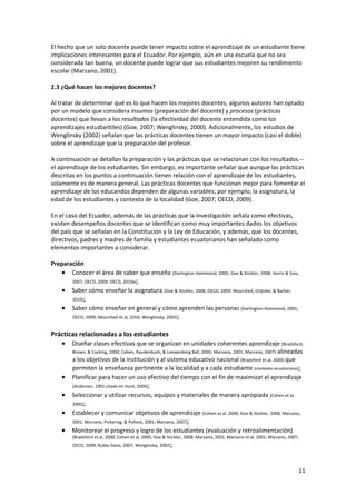 11 
 
El hecho que un solo docente puede tener impacto sobre el aprendizaje de un estudiante tiene 
implicaciones interesantes para el Ecuador. Por ejemplo, aún en una escuela que no sea 
considerada tan buena, un docente puede lograr que sus estudiantes mejoren su rendimiento 
escolar (Marzano, 2001).  
 
2.3 ¿Qué hacen los mejores docentes? 
 
Al tratar de determinar qué es lo que hacen los mejores docentes, algunos autores han optado 
por un modelo que considera insumos (preparación del docente) y procesos (prácticas 
docentes) que llevan a los resultados (la efectividad del docente entendida como los 
aprendizajes estudiantiles) (Goe, 2007; Wenglinsky, 2000). Adicionalmente, los estudios de 
Wenglinsky (2002) señalan que las prácticas docentes tienen un mayor impacto (casi el doble) 
sobre el aprendizaje que la preparación del profesor.  
 
A continuación se detallan la preparación y las prácticas que se relacionan con los resultados ‐‐ 
el aprendizaje de los estudiantes. Sin embargo, es importante señalar que aunque las prácticas 
descritas en los puntos a continuación tienen relación con el aprendizaje de los estudiantes, 
solamente es de manera general. Las prácticas docentes que funcionan mejor para fomentar el 
aprendizaje de los educandos dependen de algunas variables; por ejemplo, la asignatura, la 
edad de los estudiantes y contexto de la localidad (Goe, 2007; OECD, 2009).  
 
En el caso del Ecuador, además de las prácticas que la investigación señala como efectivas, 
existen desempeños docentes que se identifican como muy importantes dados los objetivos 
del país que se señalan en la Constitución y la Ley de Educación, y además, que los docentes, 
directivos, padres y madres de familia y estudiantes ecuatorianos han señalado como 
elementos importantes a considerar.  
 
Preparación 
• Conocer el área de saber que enseña (Darlington‐Hammond, 2005; Goe & Stickler, 2008; Harris & Sass, 
2007; OECD, 2009; OECD, 2010a); 
• Saber cómo enseñar la asignatura (Goe & Stickler, 2008; OECD, 2009; Mourshed, Chijioke, & Barber, 
2010); 
• Saber cómo enseñar en general y cómo aprenden las personas (Darlington‐Hammond, 2005; 
OECD, 2009; Mourshed et al, 2010; Wenglinsky, 2002); 
 
Prácticas relacionadas a los estudiantes 
• Diseñar clases efectivas que se organizan en unidades coherentes aprendizaje (Bradsford, 
Brown, & Cocking, 2000; Cohen, Raudenbush, & Loewenberg Ball, 2000; Marzano, 2001; Marzano, 2007) alineadas 
a los objetivos de la institución y al sistema educativo nacional (Bradsford et al, 2000) que 
permiten la enseñanza pertinente a la localidad y a cada estudiante (contexto ecuatoriano); 
• Planificar para hacer un uso efectivo del tiempo con el fin de maximizar el aprendizaje 
(Anderson, 1991 citado en Hunt, 2009); 
• Seleccionar y utilizar recursos, equipos y materiales de manera apropiada (Cohen et al, 
2000); 
• Establecer y comunicar objetivos de aprendizaje (Cohen et al, 2000; Goe & Stickler, 2008; Marzano, 
2001; Marzano, Pickering, & Pollock, 2001; Marzano, 2007); 
• Monitorear el progreso y logro de los estudiantes (evaluación y retroalimentación) 
(Bradsford et al, 2000; Cohen et al, 2000; Goe & Stickler, 2008; Marzano, 2001; Marzano et al, 2001; Marzano, 2007; 
OECD, 2009; Rubie‐Davis, 2007; Wenglinsky, 2002); 
 