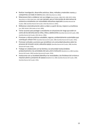 13 
 
• Realizar investigación, desarrollar prácticas, ideas, métodos y materiales nuevos, y 
compartirlos con todo el sistema (OECD, 2009; Mourshed et al, 2010); 
• Relacionarse bien y colaborar con sus colegas (Goe & Stickler, 2008; OECD, 2009; OECD, 2010b; 
Mourshed et al, 2010; Rubie‐Davis, 2007) por ejemplo, para el intercambio de alternativas de 
asistencia a estudiantes con necesidades educativas especiales (Asamblea Nacional del 
Ecuador, 2008; Asamblea Nacional del Ecuador, 2010; Mourshed et al, 2007); 
• Reflexionar sistemáticamente sobre su labor y a partir de eso, mejorar su enseñanza 
(Leu, 2005; Nuthall, 1994 citados en Hunt, 2009); 
• Tomar acciones para proteger a estudiantes en situaciones de riesgo que estén en 
contra de los derechos de los niños, niñas y adolescentes (Asamblea Nacional del Ecuador, 2008; 
Asamblea Nacional del Ecuador, 2010; Werner, 1996);  
• Promover y reforzar prácticas saludables, seguras y ambientalmente sustentables que 
contribuyen al Buen Vivir (Asamblea Nacional del Ecuador, 2008; Asamblea Nacional del Ecuador, 2010); 
• Promover actitudes y acciones que sensibilicen a la comunidad educativa sobre los 
procesos de inclusión social y educativa apoyo (Asamblea Nacional del Ecuador, 2008; Asamblea 
Nacional del Ecuador, 2010); 
• Trabajar en colaboración con las familias y la comunidad involucrándolos 
productivamente a las actividades del aula y de la institución (Bradsford et al, 2000; Asamblea 
Nacional del Ecuador, 2008; Asamblea Nacional del Ecuador, 2010);  
• Involucrarse con su localidad (identificar las necesidades y las fortalezas de la misma e 
impulsar planes y proyectos de apoyo) (Bradsford et al, 2000; Asamblea Nacional del Ecuador, 2008; 
Asamblea Nacional del Ecuador, 2010). 
 
 
 
 
 
 
 
 
 
 
 
 
 
 
 
 
 
 