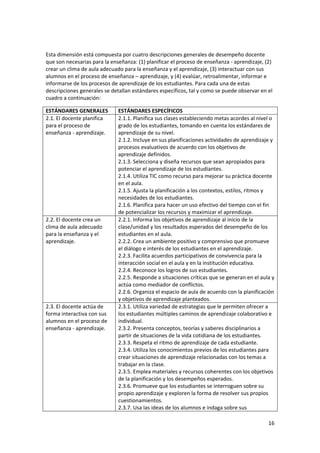 16 
 
 
Esta dimensión está compuesta por cuatro descripciones generales de desempeño docente 
que son necesarias para la enseñanza: (1) planificar el proceso de enseñanza ‐ aprendizaje, (2) 
crear un clima de aula adecuado para la enseñanza y el aprendizaje, (3) interactuar con sus 
alumnos en el proceso de enseñanza – aprendizaje, y (4) evalúar, retroalimentar, informar e 
informarse de los procesos de aprendizaje de los estudiantes. Para cada una de estas 
descripciones generales se detallan estándares específicos, tal y como se puede observar en el 
cuadro a continuación: 
ESTÁNDARES GENERALES  ESTÁNDARES ESPECÍFICOS 
2.1. El docente planifica 
para el proceso de 
enseñanza ‐ aprendizaje. 
2.1.1. Planifica sus clases estableciendo metas acordes al nivel o 
grado de los estudiantes, tomando en cuenta los estándares de 
aprendizaje de su nivel. 
2.1.2. Incluye en sus planificaciones actividades de aprendizaje y 
procesos evaluativos de acuerdo con los objetivos de 
aprendizaje definidos. 
2.1.3. Selecciona y diseña recursos que sean apropiados para 
potenciar el aprendizaje de los estudiantes. 
2.1.4. Utiliza TIC como recurso para mejorar su práctica docente 
en el aula. 
2.1.5. Ajusta la planificación a los contextos, estilos, ritmos y 
necesidades de los estudiantes. 
2.1.6. Planifica para hacer un uso efectivo del tiempo con el fin 
de potencializar los recursos y maximizar el aprendizaje. 
2.2. El docente crea un 
clima de aula adecuado 
para la enseñanza y el 
aprendizaje. 
2.2.1. Informa los objetivos de aprendizaje al inicio de la 
clase/unidad y los resultados esperados del desempeño de los 
estudiantes en el aula.  
2.2.2. Crea un ambiente positivo y comprensivo que promueve 
el diálogo e interés de los estudiantes en el aprendizaje. 
2.2.3. Facilita acuerdos participativos de convivencia para la 
interacción social en el aula y en la institución educativa. 
2.2.4. Reconoce los logros de sus estudiantes.  
2.2.5. Responde a situaciones críticas que se generan en el aula y 
actúa como mediador de conflictos. 
2.2.6. Organiza el espacio de aula de acuerdo con la planificación 
y objetivos de aprendizaje planteados. 
2.3. El docente actúa de 
forma interactiva con sus 
alumnos en el proceso de 
enseñanza ‐ aprendizaje. 
2.3.1. Utiliza variedad de estrategias que le permiten ofrecer a 
los estudiantes múltiples caminos de aprendizaje colaborativo e 
individual. 
2.3.2. Presenta conceptos, teorías y saberes disciplinarios a 
partir de situaciones de la vida cotidiana de los estudiantes. 
2.3.3. Respeta el ritmo de aprendizaje de cada estudiante. 
2.3.4. Utiliza los conocimientos previos de los estudiantes para 
crear situaciones de aprendizaje relacionadas con los temas a 
trabajar en la clase.  
2.3.5. Emplea materiales y recursos coherentes con los objetivos 
de la planificación y los desempeños esperados. 
2.3.6. Promueve que los estudiantes se interroguen sobre su 
propio aprendizaje y exploren la forma de resolver sus propios 
cuestionamientos. 
2.3.7. Usa las ideas de los alumnos e indaga sobre sus 
 