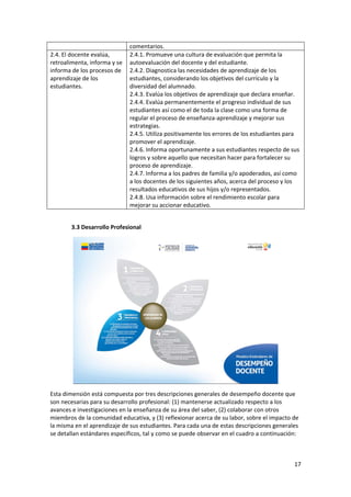 17 
 
comentarios. 
2.4. El docente evalúa, 
retroalimenta, informa y se 
informa de los procesos de 
aprendizaje de los 
estudiantes.  
2.4.1. Promueve una cultura de evaluación que permita la 
autoevaluación del docente y del estudiante. 
2.4.2. Diagnostica las necesidades de aprendizaje de los 
estudiantes, considerando los objetivos del currículo y la 
diversidad del alumnado. 
2.4.3. Evalúa los objetivos de aprendizaje que declara enseñar. 
2.4.4. Evalúa permanentemente el progreso individual de sus 
estudiantes así como el de toda la clase como una forma de 
regular el proceso de enseñanza‐aprendizaje y mejorar sus 
estrategias.  
2.4.5. Utiliza positivamente los errores de los estudiantes para 
promover el aprendizaje. 
2.4.6. Informa oportunamente a sus estudiantes respecto de sus 
logros y sobre aquello que necesitan hacer para fortalecer su 
proceso de aprendizaje. 
2.4.7. Informa a los padres de familia y/o apoderados, así como 
a los docentes de los siguientes años, acerca del proceso y los 
resultados educativos de sus hijos y/o representados.  
2.4.8. Usa información sobre el rendimiento escolar para 
mejorar su accionar educativo. 
 
3.3 Desarrollo Profesional 
 
Esta dimensión está compuesta por tres descripciones generales de desempeño docente que 
son necesarias para su desarrollo profesional: (1) mantenerse actualizado respecto a los 
avances e investigaciones en la enseñanza de su área del saber, (2) colaborar con otros 
miembros de la comunidad educativa, y (3) reflexionar acerca de su labor, sobre el impacto de 
la misma en el aprendizaje de sus estudiantes. Para cada una de estas descripciones generales 
se detallan estándares específicos, tal y como se puede observar en el cuadro a continuación: 
 
 