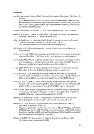 21 
 
Referencias 
Asamblea Nacional del Ecuador. (2008). Constitución del Ecuador. Obtenido el 26 de febrero de 
2010 en 
http://www.google.com.ec/url?sa=t&source=web&cd=1&ved=0CCIQFjAA&url=http%3
A%2F%2Fwww.asambleanacional.gov.ec%2Fdocumentos%2Fconstitucion_de_bolsillo.
pdf&ei=o8VATZOrJ4zQgAetweyzAw&usg=AFQjCNGB8HRfVaEcZAiqoIe5_ntiWMSCPg&s
ig2=dYAAV5T16BqRXl9ZuqV1JA 
Asamblea Nacional del Ecuador. (2011). Ley de Educación Intercultural. Quito: en prensa 
Bradsford, J., Brown, A., Cocking, R. (Eds.). (2000). How people learn: Brain, mind, experience 
and school. Washington, DC: National Academy Press.  
Cohen, D., Raudenbush, S., Loewenberg Ball, D. (2000). Resources, instruction, and research. 
University of Michigan. Obtenido el 27 de febrero de 2010 en 
http://depts.washington.edu/ctpmail/publications/working.shtml 
Coll Salvador, C. (1996). Aprendizaje escolar y construcción del conocimiento. Barcelona: 
Editorial Paidós.  
Darling‐Hammond, L. (2000). Teacher quality and student achievement: A review of state policy 
evidence. Obtenido el 27 de febrero de 2011 en http://epaa.asu.edu/epaa/v8n1/  
Duarte, J., Bos, M.S., Moreno, M. (2010). Los docentes, las escuelas y los aprendizajes escolares 
en América Latina: un estudio regional usando la base de datos del SERCE. Obtenido el 
27 de enero de 2011 en www.iadb.org/document.cfm?id=35361923    
Goe, L. (2007). The link between teacher quality and student outcomes: a research synthesis. 
Obtenido el 28 de marzo de 2010 en http://www.tqsource.org/link.php  
Goe, L., Stickler, L. (2008). Teacher quality and student achievement: Making the most of 
recent research. ETS. National Comprehensive Center for Teacher Quality. Obtenido el 
28 de marzo de 2010 en www.tqsource.org/publications/March2008Brief.pdf  
Harris D.N., Sass, T. R. (2007). Teacher training, teacher quality and student achievement. 
Nacional Center for analysis of longitudinal data in education research. Obtenido el 27 
de abril de 2010 en www.caldercenter.org/pdf/1001059_teacher_training.pdf 
Hunt, B. (2009). Efectividad del desempeño docente: Una reseña de la literatura internacional y 
su relevancia para mejorar la educación en América Latina. Obtenido el 27 de febrero 
de 2010 en http://www.oei.es/noticias/spip.php?article5096 
Marzano, R. J., Pickering, D., Pollock, J. (2001). Classroom instruction that works: research‐
based strategies for increasing student achievement. Alexandria, VA: ASCD. 
Marzano, R. J. (2001). A new era of school reform: Going where the research takes us. 
Obtenido el 27 de febrero de 2010 en 
http://www.google.com.ec/url?sa=t&source=web&cd=1&ved=0CBYQFjAA&url=http%
3A%2F%2Fwww.mcrel.org%2FPDF%2FSchoolImprovementReform%2F5002RR_NewEra
SchoolReform.pdf&ei=HslBTZmrONHpgAfTtoSOAg&usg=AFQjCNFFv2tbVNmn85n8dM9
pZ14DsiVSMw&sig2=iwED8Zzq4COPE7A8wbCI‐A 
Marzano, R. j. (2007). The art and science of teaching: A comprehensive framework for 
effective instruction. Alexandria, VA: ASCD. 
 