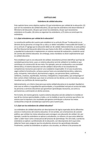 4 
 
 
CAPÍTULO UNO 
Estándares de calidad educativa 
Este capítulo tiene como objetivo explicar (1) qué entendemos por calidad de la educación; (2) 
qué son los estándares de calidad educativa, (3) qué tipo de estándares está desarrollando el 
Ministerio de Educación, (4) para qué sirven los estándares, (5) por qué necesitamos 
estándares en Ecuador, (6) cómo se organizan los estándares, y (7) cómo se construyen los 
estándares. 
1.1 ¿Qué entendemos por calidad de la educación? 
La constitución política de nuestro país establece en su artículo 26 que “la educación es un 
derecho de las personas a lo largo de su vida y un deber ineludible e inexcusable del Estado”, y 
en su artículo 27 agrega que la educación debe ser de calidad. Adicionalmente, la sexta política 
del Plan Decenal de Educación determina que hasta el año 2015, se deberá mejorar la calidad 
y equidad de la educación e implementar un sistema nacional de evaluación y rendición social 
de cuentas del sistema educativo. Sin embargo, estos mandatos no dicen explícitamente qué 
es calidad educativa. 
Para establecer qué es una educación de calidad, necesitamos primero identificar qué tipo de 
sociedad queremos tener, pues un sistema educativo será de calidad en la medida en que 
contribuya a la consecución de esa meta. Por ejemplo, para ser conducente a una sociedad 
democrática, el sistema educativo será de calidad si desarrolla en los estudiantes las 
competencias necesarias para ejercer una ciudadanía responsable. En el caso ecuatoriano, 
según señala la Constitución, se busca avanzar hacia una sociedad democrática, soberana, 
justa, incluyente, intercultural, plurinacional y segura, con personas libres, autónomas, 
solidarias, creativas, equilibradas, honestas, trabajadoras y responsables, que antepongan el 
bien común al bien individual, que vivan en armonía con los demás y con la naturaleza, y que 
resuelvan sus conflictos de manera pacífica. 
Adicionalmente, un criterio clave para que exista calidad educativa es la equidad. Equidad en 
este caso se refiere a la igualdad de oportunidades, a la posibilidad real para el acceso de todas 
las personas a servicios educativos que garanticen aprendizajes necesarios, así como su 
permanencia y culminación en dichos servicios. 
Por lo tanto, de manera general, nuestro sistema educativo será de calidad en la medida en 
que dé las mismas oportunidades a todos, y en la medida en que los servicios que ofrece, los 
actores que lo impulsan y los resultados que genera contribuyan a alcanzar las metas 
conducentes al tipo de sociedad que aspiramos para nuestro país.  
1.2 ¿Qué son los estándares de calidad educativa? 
Los estándares de calidad educativa son descripciones de logros esperados de los diferentes 
actores e instituciones del sistema educativo. En tal sentido, son orientaciones de carácter 
público, que señalan las metas educativas para conseguir una educación de calidad. Así, por 
ejemplo, cuando los estándares se aplican a estudiantes, se refieren a lo que estos deberían 
saber y saber hacer como consecuencia del proceso de aprendizaje. Por otro lado, cuando los 
estándares se aplican a profesionales de la educación, son descripciones de lo que estos 
deberían hacer para asegurar que los estudiantes alcancen los aprendizajes deseados. 
Finalmente, cuando los estándares se aplican a las escuelas, se refieren a los procesos de 
 